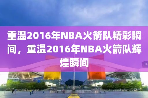 重温2016年NBA火箭队精彩瞬间，重温2016年NBA火箭队辉煌瞬间