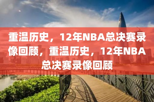 重温历史，12年NBA总决赛录像回顾，重温历史，12年NBA总决赛录像回顾