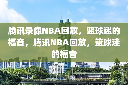 腾讯录像NBA回放，篮球迷的福音，腾讯NBA回放，篮球迷的福音