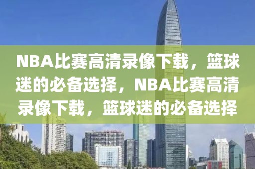 NBA比赛高清录像下载，篮球迷的必备选择，NBA比赛高清录像下载，篮球迷的必备选择