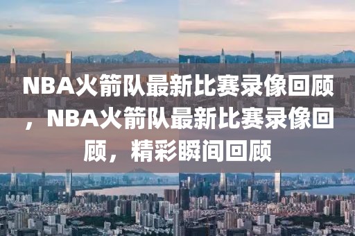 NBA火箭队最新比赛录像回顾，NBA火箭队最新比赛录像回顾，精彩瞬间回顾