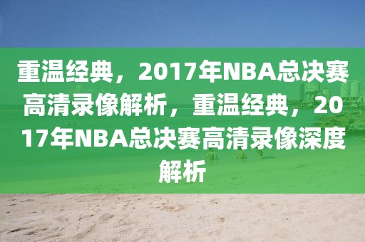 重温经典，2017年NBA总决赛高清录像解析，重温经典，2017年NBA总决赛高清录像深度解析