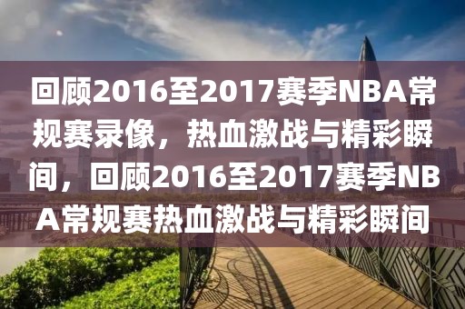 回顾2016至2017赛季NBA常规赛录像，热血激战与精彩瞬间，回顾2016至2017赛季NBA常规赛热血激战与精彩瞬间