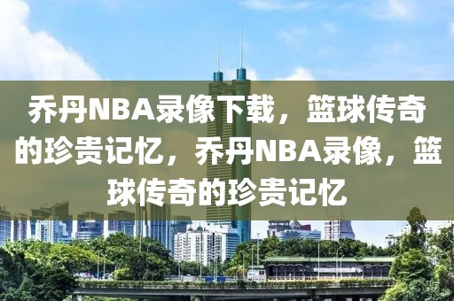 乔丹NBA录像下载，篮球传奇的珍贵记忆，乔丹NBA录像，篮球传奇的珍贵记忆