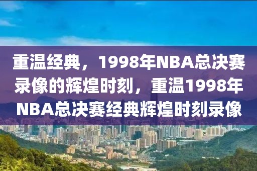 重温经典，1998年NBA总决赛录像的辉煌时刻，重温1998年NBA总决赛经典辉煌时刻录像