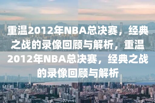 重温2012年NBA总决赛，经典之战的录像回顾与解析，重温2012年NBA总决赛，经典之战的录像回顾与解析