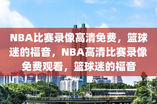 NBA比赛录像高清免费，篮球迷的福音，NBA高清比赛录像免费观看，篮球迷的福音