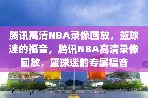 腾讯高清NBA录像回放，篮球迷的福音，腾讯NBA高清录像回放，篮球迷的专属福音