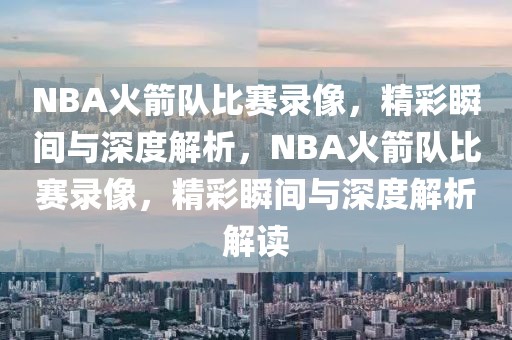 NBA火箭队比赛录像，精彩瞬间与深度解析，NBA火箭队比赛录像，精彩瞬间与深度解析解读