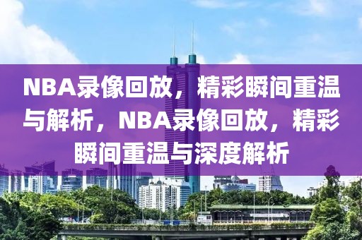 NBA录像回放，精彩瞬间重温与解析，NBA录像回放，精彩瞬间重温与深度解析