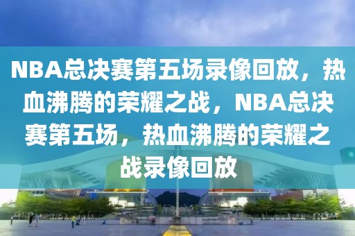 NBA总决赛第五场录像回放，热血沸腾的荣耀之战，NBA总决赛第五场，热血沸腾的荣耀之战录像回放