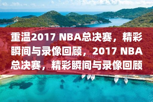 重温2017 NBA总决赛，精彩瞬间与录像回顾，2017 NBA总决赛，精彩瞬间与录像回顾