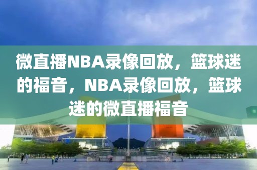 微直播NBA录像回放，篮球迷的福音，NBA录像回放，篮球迷的微直播福音