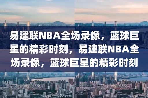 易建联NBA全场录像，篮球巨星的精彩时刻，易建联NBA全场录像，篮球巨星的精彩时刻