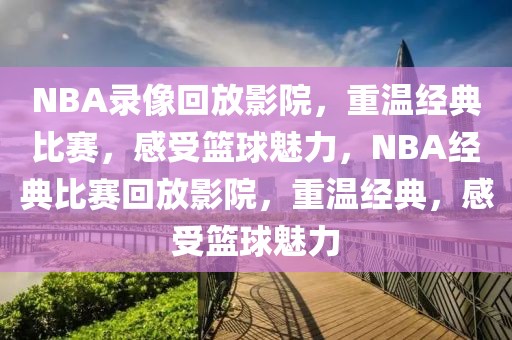 NBA录像回放影院，重温经典比赛，感受篮球魅力，NBA经典比赛回放影院，重温经典，感受篮球魅力