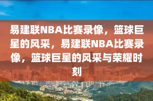 易建联NBA比赛录像，篮球巨星的风采，易建联NBA比赛录像，篮球巨星的风采与荣耀时刻