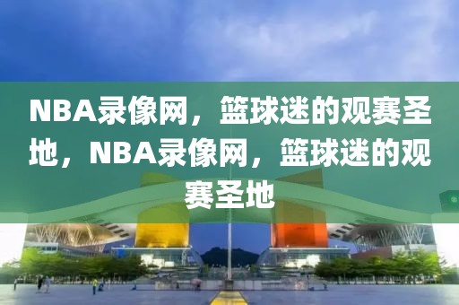 NBA录像网，篮球迷的观赛圣地，NBA录像网，篮球迷的观赛圣地