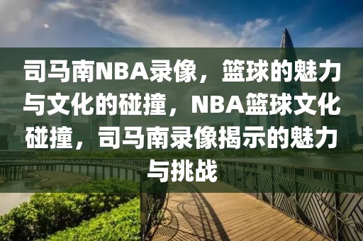 司马南NBA录像，篮球的魅力与文化的碰撞，NBA篮球文化碰撞，司马南录像揭示的魅力与挑战