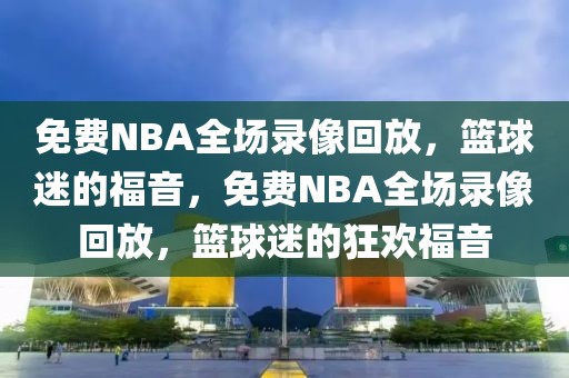 免费NBA全场录像回放，篮球迷的福音，免费NBA全场录像回放，篮球迷的狂欢福音