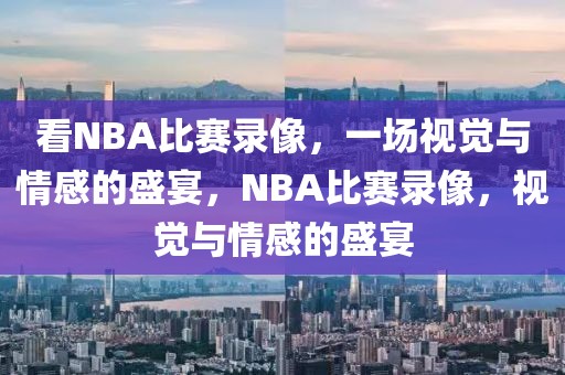 看NBA比赛录像，一场视觉与情感的盛宴，NBA比赛录像，视觉与情感的盛宴