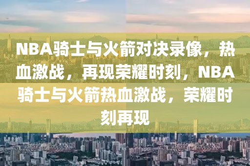 NBA骑士与火箭对决录像，热血激战，再现荣耀时刻，NBA骑士与火箭热血激战，荣耀时刻再现