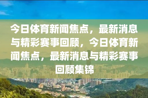 今日体育新闻焦点，最新消息与精彩赛事回顾，今日体育新闻焦点，最新消息与精彩赛事回顾集锦