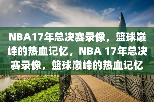 NBA17年总决赛录像，篮球巅峰的热血记忆，NBA 17年总决赛录像，篮球巅峰的热血记忆