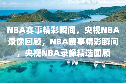 NBA赛事精彩瞬间，央视NBA录像回顾，NBA赛事精彩瞬间，央视NBA录像精选回顾