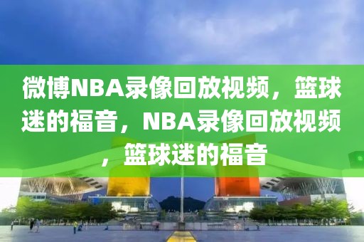 微博NBA录像回放视频，篮球迷的福音，NBA录像回放视频，篮球迷的福音