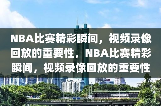 NBA比赛精彩瞬间，视频录像回放的重要性，NBA比赛精彩瞬间，视频录像回放的重要性