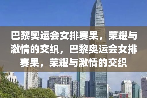 巴黎奥运会女排赛果，荣耀与激情的交织，巴黎奥运会女排赛果，荣耀与激情的交织