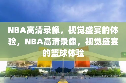 NBA高清录像，视觉盛宴的体验，NBA高清录像，视觉盛宴的篮球体验