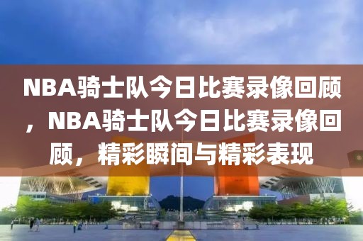 NBA骑士队今日比赛录像回顾，NBA骑士队今日比赛录像回顾，精彩瞬间与精彩表现