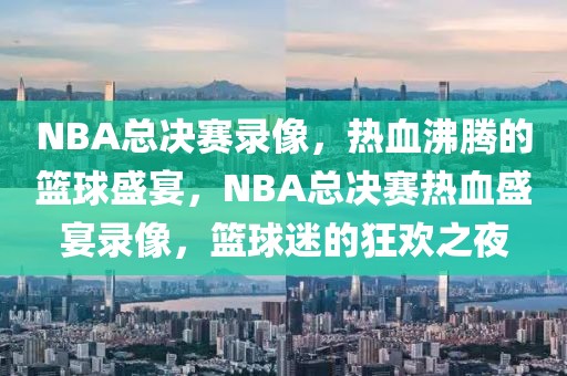 NBA总决赛录像，热血沸腾的篮球盛宴，NBA总决赛热血盛宴录像，篮球迷的狂欢之夜