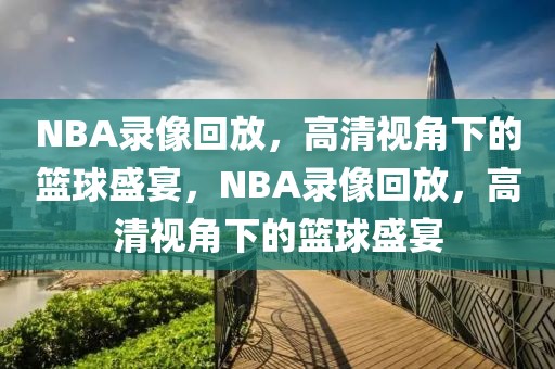 NBA录像回放，高清视角下的篮球盛宴，NBA录像回放，高清视角下的篮球盛宴