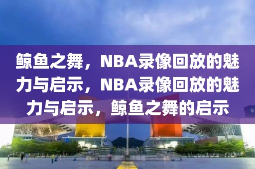 鲸鱼之舞，NBA录像回放的魅力与启示，NBA录像回放的魅力与启示，鲸鱼之舞的启示