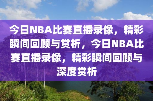 今日NBA比赛直播录像，精彩瞬间回顾与赏析，今日NBA比赛直播录像，精彩瞬间回顾与深度赏析