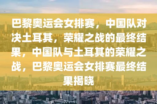 巴黎奥运会女排赛，中国队对决土耳其，荣耀之战的最终结果，中国队与土耳其的荣耀之战，巴黎奥运会女排赛最终结果揭晓