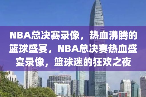 NBA总决赛录像，热血沸腾的篮球盛宴，NBA总决赛热血盛宴录像，篮球迷的狂欢之夜