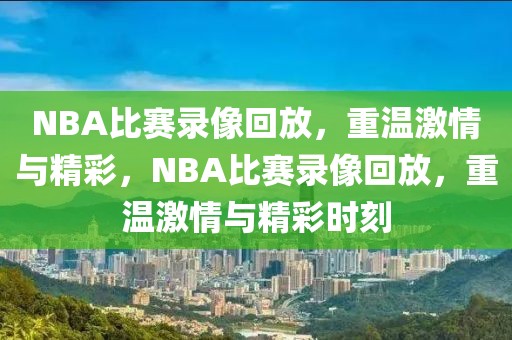 NBA比赛录像回放，重温激情与精彩，NBA比赛录像回放，重温激情与精彩时刻