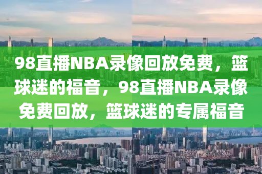 98直播NBA录像回放免费，篮球迷的福音，98直播NBA录像免费回放，篮球迷的专属福音