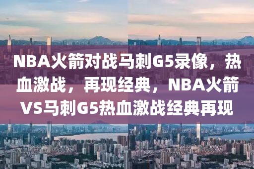 NBA火箭对战马刺G5录像，热血激战，再现经典，NBA火箭VS马刺G5热血激战经典再现