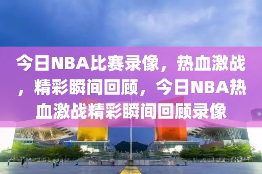 今日NBA比赛录像，热血激战，精彩瞬间回顾，今日NBA热血激战精彩瞬间回顾录像