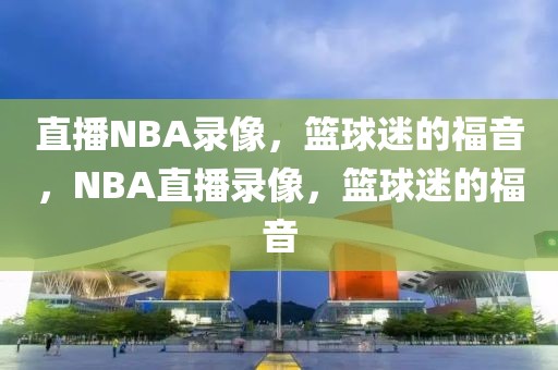 直播NBA录像，篮球迷的福音，NBA直播录像，篮球迷的福音