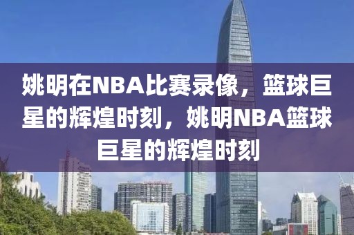 姚明在NBA比赛录像，篮球巨星的辉煌时刻，姚明NBA篮球巨星的辉煌时刻