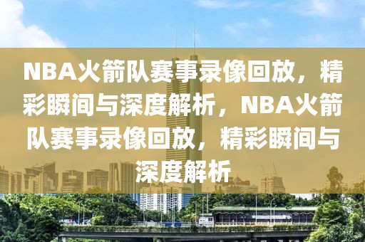 NBA火箭队赛事录像回放，精彩瞬间与深度解析，NBA火箭队赛事录像回放，精彩瞬间与深度解析