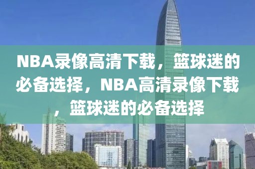 NBA录像高清下载，篮球迷的必备选择，NBA高清录像下载，篮球迷的必备选择