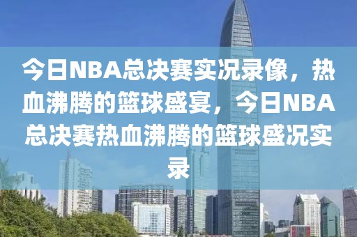 今日NBA总决赛实况录像，热血沸腾的篮球盛宴，今日NBA总决赛热血沸腾的篮球盛况实录