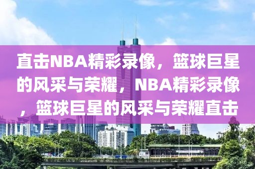 直击NBA精彩录像，篮球巨星的风采与荣耀，NBA精彩录像，篮球巨星的风采与荣耀直击