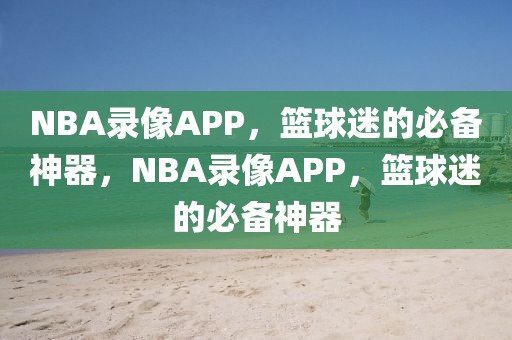 NBA录像APP，篮球迷的必备神器，NBA录像APP，篮球迷的必备神器